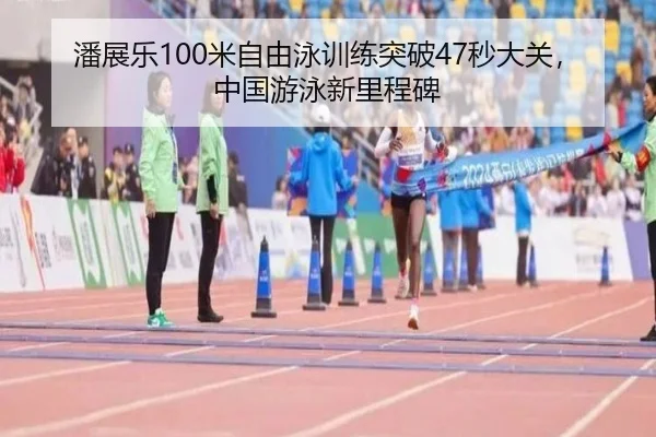 潘展乐100米自由泳训练突破47秒大关，中国游泳新里程碑